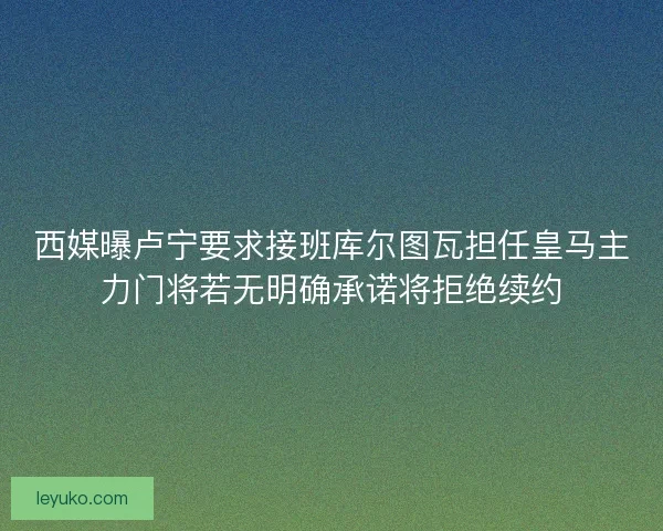 西媒曝卢宁要求接班库尔图瓦担任皇马主力门将若无明确承诺将拒绝续约