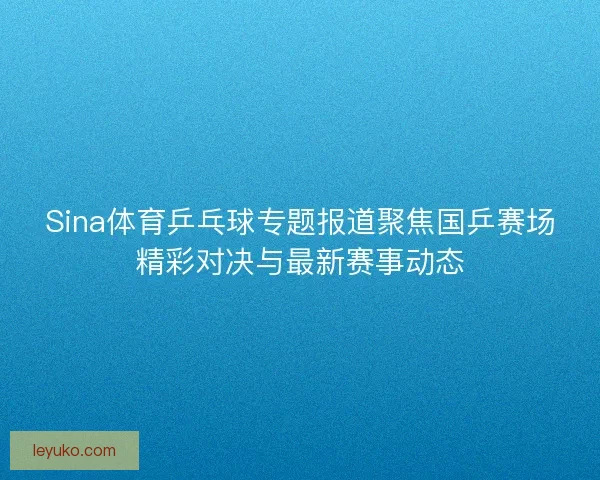 Sina体育乒乓球专题报道聚焦国乒赛场精彩对决与最新赛事动态