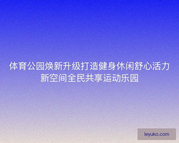 体育公园焕新升级打造健身休闲舒心活力新空间全民共享运动乐园 体育公园焕新升级打造健身休闲舒心活力新空间全民共享运动乐园