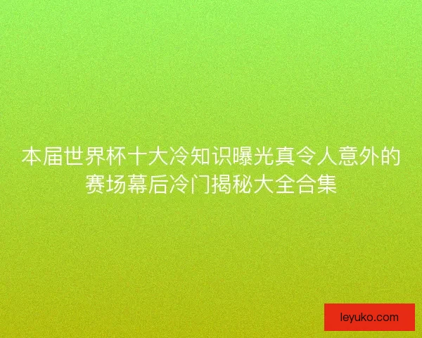 本届世界杯十大冷知识曝光真令人意外的赛场幕后冷门揭秘大全合集